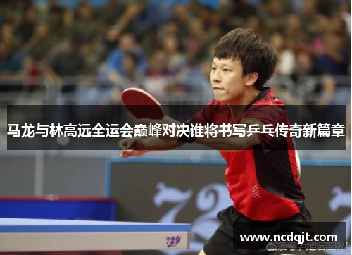 马龙与林高远全运会巅峰对决谁将书写乒乓传奇新篇章