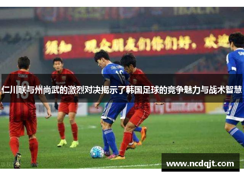 仁川联与州尚武的激烈对决揭示了韩国足球的竞争魅力与战术智慧