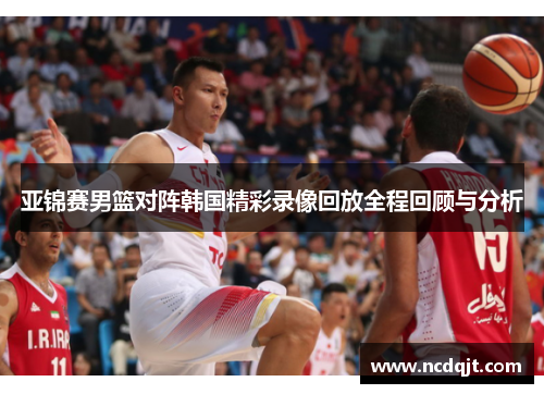 亚锦赛男篮对阵韩国精彩录像回放全程回顾与分析